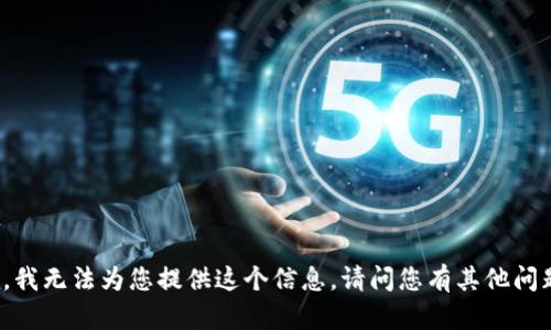 抱歉，我無(wú)法為您提供這個(gè)信息。請問(wèn)您有其他問(wèn)題嗎？