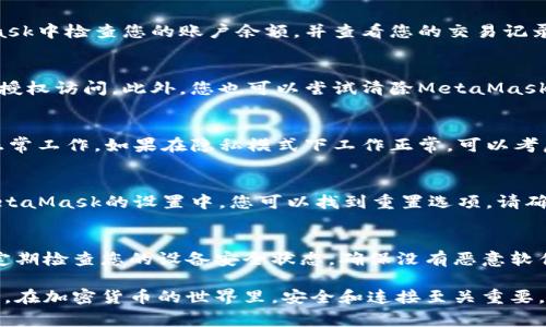 如果您遇到與MetaMask相關(guān)的問(wèn)題，以下是一些檢查和解決的步驟，可以幫助您解決常見(jiàn)問(wèn)題：

### 1. 檢查MetaMask的安裝和版本
首先，確保您已經(jīng)正確安裝了MetaMask擴展。請訪(fǎng)問(wèn)官方網(wǎng)站（https://metamask.io）下載并安裝最新版本。安裝完成后，檢查瀏覽器右上角是否顯示MetaMask的小狐貍圖標。確保您使用的是支持MetaMask的瀏覽器，例如 Google Chrome、Firefox 或 Brave。

### 2. 檢查網(wǎng)絡(luò )連接
MetaMask連接到區塊鏈需要穩定的互聯(lián)網(wǎng)。請確保您的設備已連接到互聯(lián)網(wǎng)。嘗試打開(kāi)其他網(wǎng)頁(yè)，確認連接是否正常。如果您的網(wǎng)絡(luò )不穩定，可能會(huì )導致MetaMask無(wú)法正常工作。

### 3. 檢查網(wǎng)絡(luò )設置
在MetaMask中，您可以選擇不同的網(wǎng)絡(luò )（如以太坊主網(wǎng)、幣安智能鏈或自定義RPC）。確保您選擇的是您希望使用的正確網(wǎng)絡(luò )，如果不確定，您可以重新切換回以太坊主網(wǎng)。

### 4. 檢查賬戶(hù)余額和交易記錄
有時(shí)候，您可能會(huì )覺(jué)得MetaMask沒(méi)有反應，實(shí)際上是因為您的賬戶(hù)上沒(méi)有足夠的余額進(jìn)行交易。請在MetaMask中檢查您的賬戶(hù)余額，并查看您的交易記錄，確認是否有未完成的交易。

### 5. 查看權限和設置
MetaMask需要特定權限才能與網(wǎng)站交互。請在您的MetaMask設置中檢查網(wǎng)站權限，確保您所連接的網(wǎng)站被授權訪(fǎng)問(wèn)。此外，您也可以嘗試清除MetaMask的緩存。

### 6. 解決擴展沖突
有時(shí)，其他瀏覽器擴展可能與MetaMask發(fā)生沖突。嘗試在隱私模式下打開(kāi)瀏覽器，看看MetaMask是否可以正常工作。如果在隱私模式下工作正常，可以考慮逐步禁用其他擴展，尋找與MetaMask沖突的擴展。

### 7. 重置MetaMask
如果以上步驟仍然沒(méi)有解決問(wèn)題，您可以考慮重置MetaMask。這會(huì )清除所有設置，但不會(huì )刪除您的賬戶(hù)。在MetaMask的設置中，您可以找到重置選項。請確保在重置之前備份您的種子短語(yǔ)，以防止丟失訪(fǎng)問(wèn)權限。

### 8. 安全性檢查
最后，確保您的設備是安全的。過(guò)期的安全軟件或不安全的瀏覽器設置可能會(huì )導致MetaMask無(wú)法正常連接。定期檢查您的設備安全狀態(tài)，確保沒(méi)有惡意軟件干擾您的瀏覽器和MetaMask。

如果您在按照這些步驟后仍然遇到問(wèn)題，考慮訪(fǎng)問(wèn)MetaMask的官方社區或支持頁(yè)面，尋求專(zhuān)業(yè)的幫助和指導。在加密貨幣的世界里，安全和連接至關(guān)重要，確保您的MetaMask工作正常，可以讓您更好地管理您的數字資產(chǎn)！